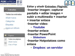 Editar y añadir Entradas- Páginas::
                                   -Insertar imagen: capturar
                                   pantalla + editar imagen +
                                   subir a multimedia + insertar
                                   + insertar enlace
                                   -Insertar video:
                                      - Youtube
                                   -Insertar enlace
                                   -Insertar PowerPoint
                                      - Slideshare
                                   -Insertar Hotpotatoes como
                                   enlace
                                      - Dropbox: un servidor
      12/03/12
Autora: Maribel Martínez Barañón
 