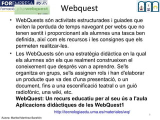 Webquest
      • WebQuests són activitats estructurades i guiades que
        eviten la perduda de temps navegant per webs que no
        tenen sentit i proporcionant als alumnes una tasca ben
        definida, així com els recursos i les consignes que els
        permeten realitzar-les.
      • Les WebQuests són una estratègia didàctica en la qual
        els alumnes són els que realment construeixen el
        coneixement que després van a aprendre. Se'ls
        organitza en grups, se'ls assignen rols i han d'elaborar
        un producte que va des d'una presentació, o un
        document, fins a una escenificació teatral o un guió
        radiofònic, una wiki, etc.
        WebQuest: Un recurs educatiu per al seu ús a l'aula
        Aplicacions didàctiques de les WebQuest1
                                   http://tecnologiaedu.uma.es/materiales/wq/
                                                                                9
Autora: Maribel Martínez Barañón
 