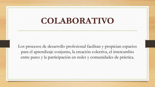 COLABORATIVO
Los procesos de desarrollo profesional facilitan y propician espacios
para el aprendizaje conjunto, la creación colectiva, el intercambio
entre pares y la participación en redes y comunidades de práctica.
 