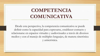 COMPETENCIA
COMUNICATIVA
Desde esta perspectiva, la competencia comunicativa se puede
definir como la capacidad para expresarse, establecer contacto y
relacionarse en espacios virtuales y audiovisuales a través de diversos
medios y con el manejo de múltiples lenguajes, de manera sincrónica
y asincrónica.
 