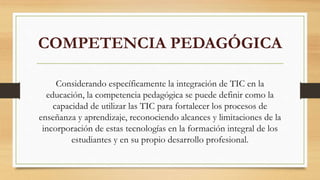 COMPETENCIA PEDAGÓGICA
Considerando específicamente la integración de TIC en la
educación, la competencia pedagógica se puede definir como la
capacidad de utilizar las TIC para fortalecer los procesos de
enseñanza y aprendizaje, reconociendo alcances y limitaciones de la
incorporación de estas tecnologías en la formación integral de los
estudiantes y en su propio desarrollo profesional.
 