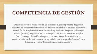 COMPETENCIA DE GESTIÓN
De acuerdo con el Plan Sectorial de Educación, el componente de gestión
educativa se concentra en modular los factores asociados al proceso educativo,
con el fin de imaginar de forma sistemática y sistémica lo que se quiere que
suceda (planear); organizar los recursos para que suceda lo que se imagina
(hacer); recoger las evidencias para reconocer lo que ha sucedido y, en
consecuencia, medir qué tanto se ha logrado lo que se esperaba (evaluar) para
finalmente realizar los ajustes necesarios (decidir).
 