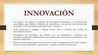 INNOVACIÓN
• Son capaces de adaptar y combinar una diversidad de lenguajes y de herramientas
tecnológicas para diseñar ambientes de aprendizaje o de gestión institucional que
respondan a las necesidades particulares de su entorno.
• Están dispuestos a adoptar y adaptar nuevas ideas y modelos que reciben de
diversidad de fuentes.
• Comparten las actividades que realizan con sus compañeros y discuten sus
estrategias recibiendo realimentación que utilizan para hacer ajustes pertinentes a sus
prácticas educativas.
• Tienen criterios para argumentar la forma en que la integración de las TIC cualifica
los procesos de enseñanza y aprendizaje y mejora la gestión institucional.
 