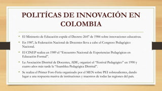 POLITÍCAS DE INNOVACIÓN EN
COLOMBIA
• El Ministerio de Educación expide el Decreto 2647 de 1984 sobre innovaciones educativas.
• En 1987, la Federación Nacional de Docentes lleva a cabo el Congreso Pedagógico
Nacional.
• El CINEP realiza en 1989 el “Encuentro Nacional de Experiencias Pedagógicas en
Educación Formal”.
• La Asociación Distrital de Docentes, ADE, organizó el “Festival Pedagógico” en 1990 y
cuatro años más tarde la “Asamblea Pedagógica Distrital”.
• Se realiza el Primer Foro Feria organizado por el MEN sobre PEI sobresalientes, dando
lugar a una respuesta masiva de instituciones y maestros de todas las regiones del país.
 