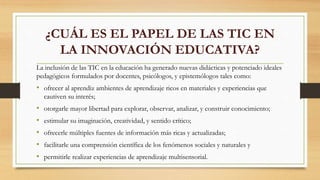 ¿CUÁL ES EL PAPEL DE LAS TIC EN
LA INNOVACIÓN EDUCATIVA?
La inclusión de las TIC en la educación ha generado nuevas didácticas y potenciado ideales
pedagógicos formulados por docentes, psicólogos, y epistemólogos tales como:
• ofrecer al aprendiz ambientes de aprendizaje ricos en materiales y experiencias que
cautiven su interés;
• otorgarle mayor libertad para explorar, observar, analizar, y construir conocimiento;
• estimular su imaginación, creatividad, y sentido crítico;
• ofrecerle múltiples fuentes de información más ricas y actualizadas;
• facilitarle una comprensión científica de los fenómenos sociales y naturales y
• permitirle realizar experiencias de aprendizaje multisensorial.
 