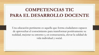 COMPETENCIAS TIC
PARA EL DESARROLLO DOCENTE
Una educación pertinente es aquella que forma ciudadanos capaces
de aprovechar el conocimiento para transformar positivamente su
realidad, mejorar su entorno y, en consecuencia, elevar la calidad de
vida individual y social.
 