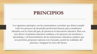 PRINCIPIOS
Los siguientes principios son las características esenciales que deben cumplir
todos los procesos de desarrollo profesional docente para considerarse
alineados con la visión del país, de promover la innovación educativa. Para con
esto, llevar a la práctica educativa cotidiana, a los procesos de enseñanza y
aprendizaje, y al funcionamiento de las instituciones educativas cambios que
nos permitan, proponer rupturas con el pasado, asumir las realidades del
presente e imaginar los retos del futuro.
 