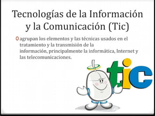 Tecnologías de la Información
   y la Comunicación (Tic)
0 agrupan los elementos y las técnicas usados en el
 tratamiento y la transmisión de la
 información, principalmente la informática, Internet y
 las telecomunicaciones.
 
