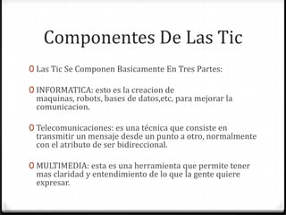 Componentes De Las Tic
0 Las Tic Se Componen Basicamente En Tres Partes:

0 INFORMATICA: esto es la creacion de
 maquinas, robots, bases de datos,etc, para mejorar la
 comunicacion.

0 Telecomunicaciones: es una técnica que consiste en
 transmitir un mensaje desde un punto a otro, normalmente
 con el atributo de ser bidireccional.

0 MULTIMEDIA: esta es una herramienta que permite tener
 mas claridad y entendimiento de lo que la gente quiere
 expresar.
 
