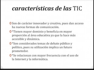 características de las TIC

0 Son de carácter innovador y creativo, pues dan acceso
  ha nuevas formas de comunicación.
0 *Tienen mayor dominio y beneficia en mayor
  proporción al área educativa ya que la hace más
  accesible y dinámica.
0 *Son considerados temas de debate público y
  político, pues su utilización implica un futuro
  prometedor.
0 *Se relacionan con mayor frecuencia con el uso de
  la Internet y la informática.
 