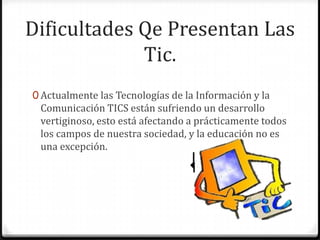 Dificultades Qe Presentan Las
             Tic.
0 Actualmente las Tecnologías de la Información y la
 Comunicación TICS están sufriendo un desarrollo
 vertiginoso, esto está afectando a prácticamente todos
 los campos de nuestra sociedad, y la educación no es
 una excepción.
 