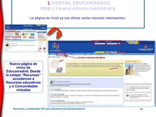      2.  PORTAL EDUCAMADRID.  http://www.educa.madrid.org La página de inicio ya nos ofrece varios recursos interesantes:   Nueva página de inicio de Educamadrid. Desde la solapa “Recursos” accedemos a Recursos educativos y a Comunidades virtuales 