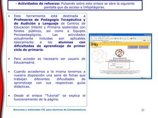 -  Actividades de refuerzo:  Pulsando sobre este enlace se abre la siguiente pantalla que da acceso a Infopitágoras.   Esta herramienta está destinada a  Profesores de Pedagogía Terapéutica y de Audición y Lenguaje  de Centros de Educación Infantil y Primaria sostenidos con fondos públicos, así como a Equipos Psicopedagógicos. Las actividades actualmente incluidas son aplicables básicamente a los  alumnos con dificultades de aprendizaje de primer ciclo de primaria . Para acceder es necesario ser usuario de Educamadrid.  Cuando accedemos a la misma tenemos a nuestra disposición una serie de fichas que trabajan diferentes dificultades de aprendizaje con sus respectivas guías didácticas. Desde el enlace “Tutorial” se explica el funcionamiento de la página. 