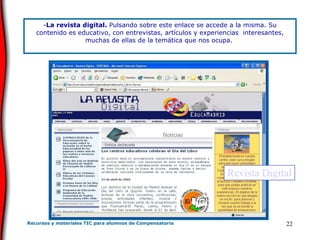 La revista digital.  Pulsando sobre este enlace se accede a la misma. Su contenido es educativo, con entrevistas, artículos y experiencias  interesantes, muchas de ellas de la temática que nos ocupa.   Revista Digital 