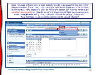 A los recursos anteriores se puede acceder desde la página de inicio sin entrar como usuario al Portal, pero como usuarios del mismo disponemos de muchos recursos más. Para acceder a ellos es necesario entrar con nuestro nombre de  usuario y contraseña , al hacerlo se abre la siguiente pantalla que nos muestra nuestro  escritorio , tal  y como nosotros mismos lo hemos configurado.   Para localizar los contenidos picamos en la solapa “Buscar! 