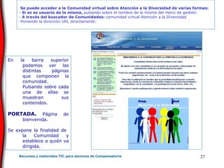 En la barra superior podemos ver las distintas páginas que componen la comunidad. Pulsando sobre cada una de ellas se muestran sus contenidos. PORTADA.  Página de bienvenida.  Se expone la finalidad de  la Comunidad y establece a quién va dirigida.  Se puede acceder a la Comunidad virtual sobre Atención a la Diversidad de varias formas: Si se es usuario de la misma,  pulsando sobre el nombre de la misma del menú de gestión. A través del buscador de Comunidades:  comunidad virtual Atención a la Diversidad Poniendo la dirección URL directamente: 