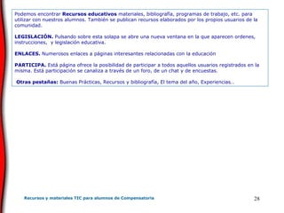 Podemos encontrar  Recursos educativos  materiales, bibliografía, programas de trabajo, etc. para utilizar con nuestros alumnos. También se publican recursos elaborados por los propios usuarios de la comunidad. LEGISLACIÓN.  Pulsando sobre esta solapa se abre una nueva ventana en la que aparecen ordenes, instrucciones,  y legislación educativa.   ENLACES.  Numerosos enlaces a páginas interesantes relacionadas con la educación PARTICIPA.  Está página ofrece la posibilidad de participar a todos aquellos usuarios registrados en la misma. Está participación se canaliza a través de un foro, de un chat y de encuestas.     Otras pestañas:  Buenas Prácticas, Recursos y bibliografía, El tema del año, Experiencias…  