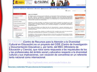 El  CREADE   (Centro de Recursos para la Atención a la Diversidad Cultural en Educación) es un proyecto del CIDE (Centro de Investigación y Documentación Educativa) y, por tanto, del MEC (Ministerio de Educación y Ciencia), que nace como respuesta a las inquietudes de los y las profesionales del ámbito social y educativo respecto a la diversidad cultural y sus implicaciones, con vocación de convertirse en un referente tanto nacional como internacional.  http :// apliweb . mec .es/ creade / index .do 
