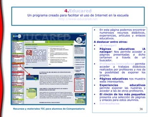 4. Educared Un programa creado para facilitar el uso de Internet en la escuela http://www.educared.net En esta página podemos encontrar numerosos recursos didácticos, experiencias, artículos y enlaces educativos.  A destacar entre otros: ¡A navegar! Páginas educativas   ¡A navegar ! Nos permite acceder a páginas presentadas a dicho certamen a través de un buscador. Profesores innovadores   permite acceder a trabajos didácticos realizados por profesores y nos da la posibilidad de exponer los propios. Páginas educativas  nos muestra webs interesantes. Experiencias educativas  permite exponer las nuestras y acceder a las de otros profesores. El rincón de los más pequeños  presenta una selección de páginas y enlaces para estos alumnos. Entreculturas 