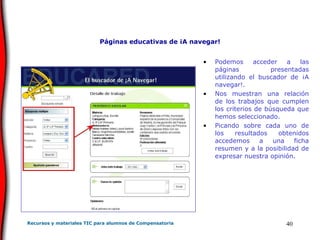 Páginas educativas de ¡A navegar! Podemos acceder a las páginas presentadas utilizando el buscador de ¡A navegar!. Nos muestran una relación de los trabajos que cumplen los criterios de búsqueda que hemos seleccionado.  Picando sobre cada uno de los resultados obtenidos accedemos a una ficha resumen y a la posibilidad de expresar nuestra opinión. 