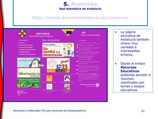 5.  Averroes Red telemática de Andalucía http://www.juntadeandalucia.es/averroes La página educativa de Andalucía también ofrece muy variados e interesantes enlaces. Desde el enlace  Recursos Educativos  podemos acceder a recursos clasificados por temas y etapas educativas. 