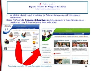 6.  Educastur El portal educativo del Principado de Asturias http://www.educastur.es La página educativa del principado de Asturias también nos ofrece enlaces interesantes.  Desde Profesorado_ Recursos Educativos  podemos acceder a materiales que nos pueden ser muy útiles en nuestra labor educativa. 