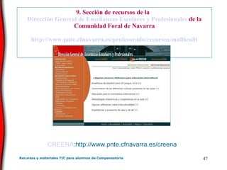 9. Sección de recursos de la   Dirección General de Enseñanzas Escolares y Profesionales  de la Comunidad Foral de Navarra http :// www . pnte . cfnavarra .es/profesorado/recursos/ multiculti CREENA :http://www.pnte.cfnavarra.es/creena 