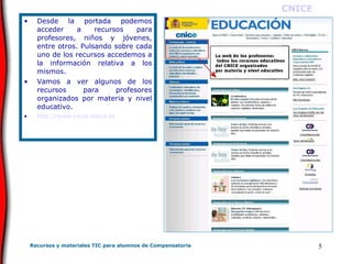 Desde la portada podemos acceder a recursos para profesores, niños y jóvenes, entre otros. Pulsando sobre cada uno de los recursos accedemos a la información relativa a los mismos. Vamos a ver algunos de los recursos para profesores organizados por materia y nivel educativo. http://www.cnice.mecd.es CNICE 