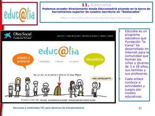 11.  Educalia Podemos acceder directamente desde Educamadrid picando en la barra de herramientas superior de nuestro escritorio en “Destacados” http://educalia.educared.net/edujsp/idioma.jsp Educalia es un programa educativo que Fundación "la Caixa" ha desarrollado en Internet para la comunidad que forman los niños y jóvenes de 3 a 18 años, sus familias y sus profesores. Cada enlace conduce a actividades y juegos por niveles educativos.  