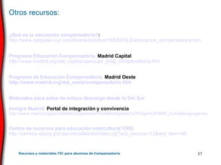 Otros recursos: ¿Qué es la educación compensatoria? :  http :// www . apepalen . cyl . com /diversidad/ diver / WEBSOLE / educacion _compensatoria. htm Programa Educación Compensatoria.  Madrid Capital http :// www . madrid . org / dat _capital/ upe /supe_ prog _compensatoria. htm Programa de Educación Compensatoria.  Madrid Oeste http :// www . madrid . org / dat _oeste/compensatoria. htm Materiales para aulas de enlace descarga desde la  Dat  Sur Inmigra Madrid.  Portal de integración y convivencia http :// www . madrid . org / cs / Satellite ? pagename = PortalInmigrante %2FPage%2FINMI_ home & language =es Centro de recursos para educación intercultural CREI http ://centros.educa. jcyl .es/ creivalladolid / index . cgi ? wid _ seccion =12& wid _ item =46 