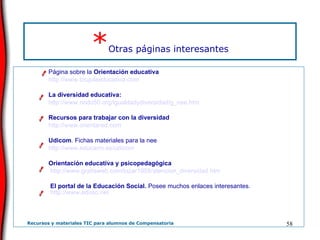 * Otras páginas interesantes Página sobre la  Orientación educativa http://www.brujulaeducativa.com La diversidad educativa: http://www.nodo50.org/igualdadydiversidad/g_nee.htm Recursos para trabajar con la diversidad  http://www.orientared.com   Udicom . Fichas materiales para la nee  http://www.educarm.es/udicom Orientación educativa y psicopedagógica    http://www.gratisweb.com/lozar1958/atencion_diversidad.htm El portal de la Educación Social.  Posee muchos enlaces interesantes.  http://www.eduso.net 