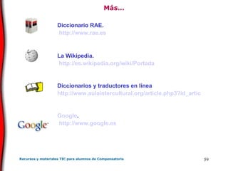 Más… Diccionario RAE. http://www.rae.es La Wikipedia. http://es.wikipedia.org/wiki/Portada Diccionarios y traductores en línea http://www.aulaintercultural.org/article.php3?id_article=209 Google . http://www.google.es 