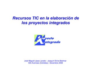 Recursos TIC en la elaboración de los proyectos integrados José Miguel López Jurado - Joaquín Elvira Bedmar  IES Averroes (Córdoba) - Diciembre 2008 