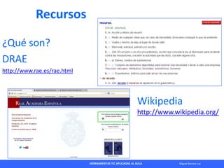 HERRAMIENTAS TIC APLICADAS AL AULA Miguel Barrera Lyx
Recursos
¿Qué son?
DRAE
http://www.rae.es/rae.html
Wikipedia
http://...