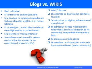 HERRAMIENTAS TIC APLICADAS AL AULA Miguel Barrera Lyx
Blogs vs. WIKIS
 Blog. Individual
 El contenido es estático (Edita...