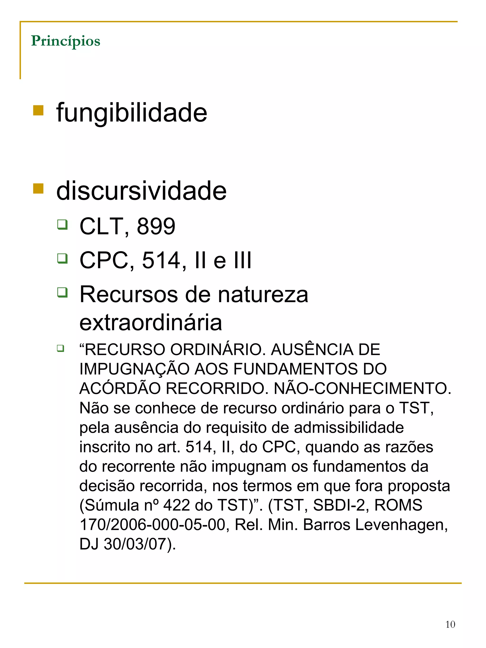 Princípios fungibilidade discursividade CLT, 899 CPC, 514, II e III Recursos de natureza extraordinária “ RECURSO ORDINÁRIO. AUSÊNCIA DE IMPUGNAÇÃO AOS FUNDAMENTOS DO ACÓRDÃO RECORRIDO. NÃO-CONHECIMENTO. Não se conhece de recurso ordinário para o TST, pela ausência do requisito de admissibilidade inscrito no art. 514, II, do CPC, quando as razões do recorrente não impugnam os fundamentos da decisão recorrida, nos termos em que fora proposta (Súmula nº 422 do TST)”. (TST, SBDI-2, ROMS 170/2006-000-05-00, Rel. Min. Barros Levenhagen, DJ 30/03/07). 