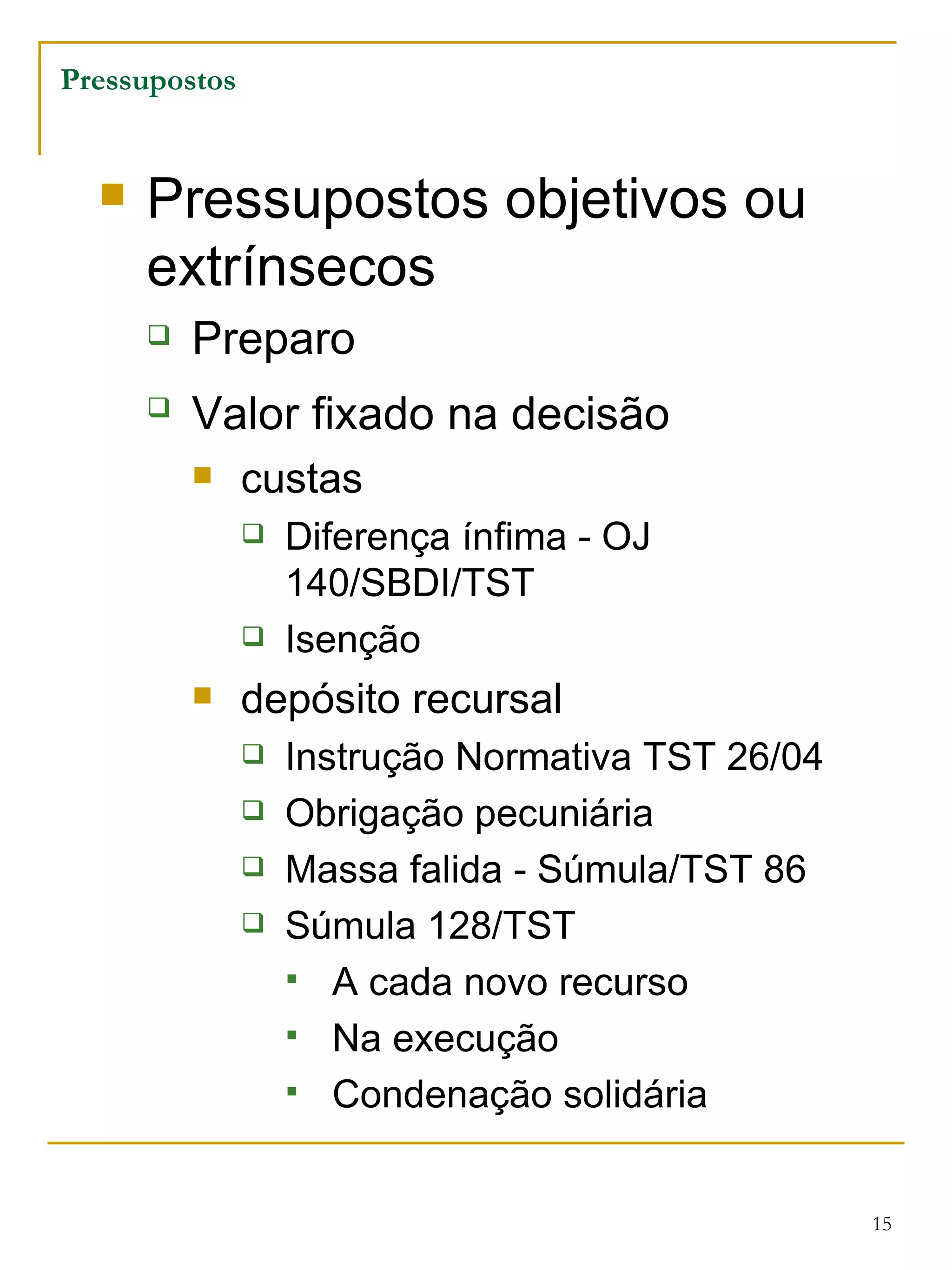 Pressupostos objetivos ou extrínsecos Preparo  Valor fixado na decisão   custas Diferença ínfima - OJ 140/SBDI/TST Isenção  depósito recursal Instrução Normativa TST 26/04 Obrigação pecuniária Massa falida - Súmula/TST 86 Súmula 128/TST A cada novo recurso Na execução Condenação solidária Pressupostos 