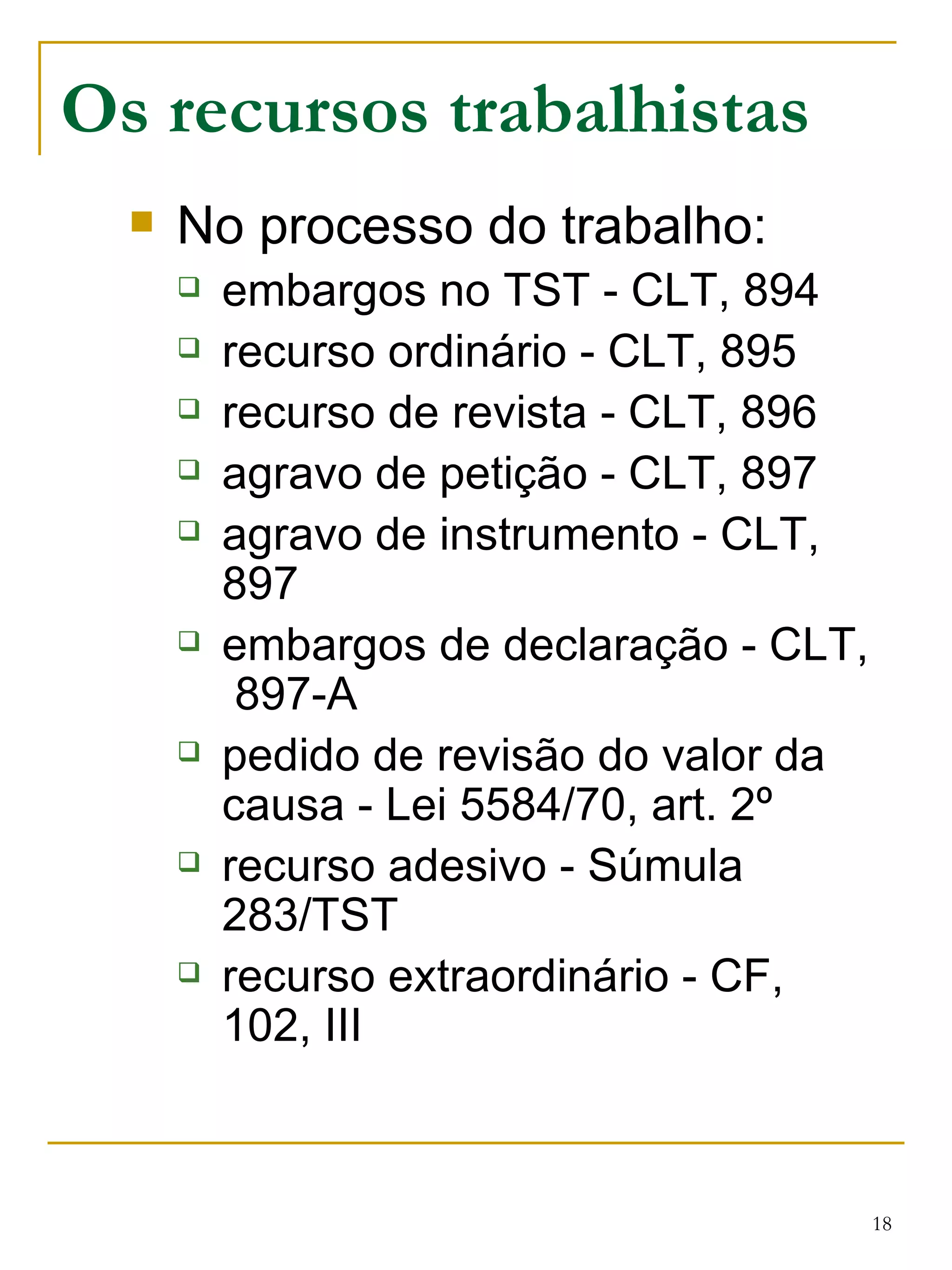 Os recursos trabalhistas No processo do trabalho: embargos no TST - CLT, 894 recurso ordinário - CLT, 895 recurso de revista - CLT, 896 agravo de petição - CLT, 897 agravo de instrumento - CLT, 897 embargos de declaração - CLT,  897-A pedido de revisão do valor da causa - Lei 5584/70, art. 2º recurso adesivo - Súmula 283/TST recurso extraordinário - CF, 102, III 