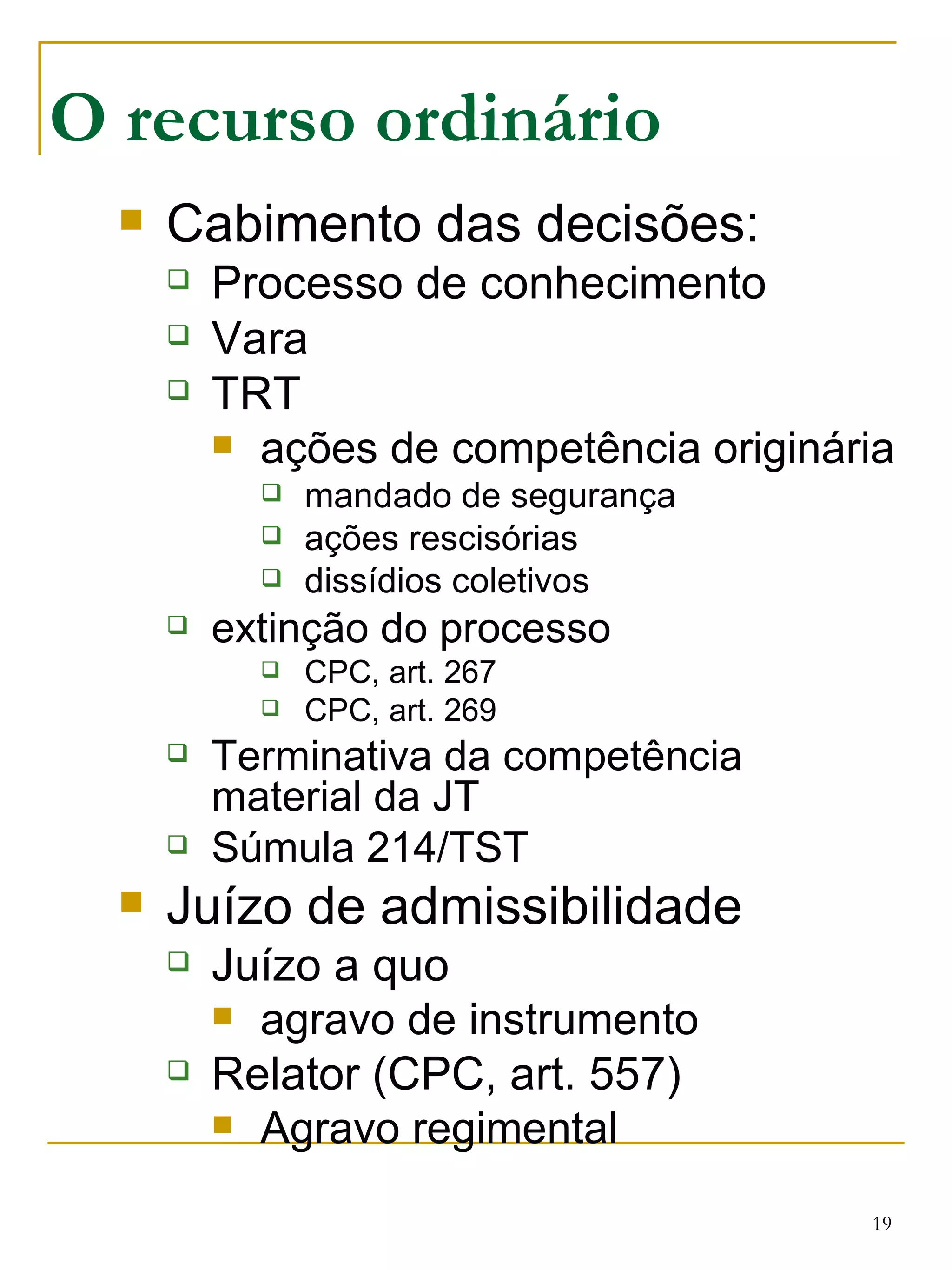 Cabimento das decisões: Processo de conhecimento Vara TRT ações de competência originária mandado de segurança ações rescisórias dissídios coletivos extinção do processo CPC, art. 267 CPC, art. 269 Terminativa da competência material da JT Súmula 214/TST Juízo de admissibilidade Juízo a quo agravo de instrumento Relator (CPC, art. 557) Agravo regimental O recurso ordinário 