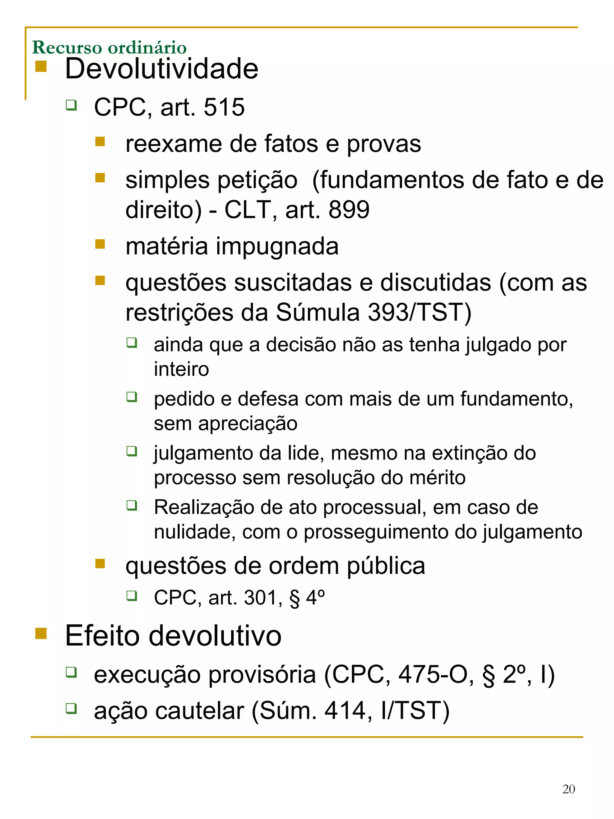 Recurso ordinário Devolutividade CPC, art. 515 reexame de fatos e provas simples petição  (fundamentos de fato e de direito) - CLT, art. 899 matéria impugnada questões suscitadas e discutidas (com as restrições da Súmula 393/TST) ainda que a decisão não as tenha julgado por inteiro pedido e defesa com mais de um fundamento, sem apreciação julgamento da lide, mesmo na extinção do processo sem resolução do mérito Realização de ato processual, em caso de nulidade, com o prosseguimento do julgamento questões de ordem pública CPC, art. 301, § 4º Efeito devolutivo execução provisória (CPC, 475-O, § 2º, I) ação cautelar (Súm. 414, I/TST) 