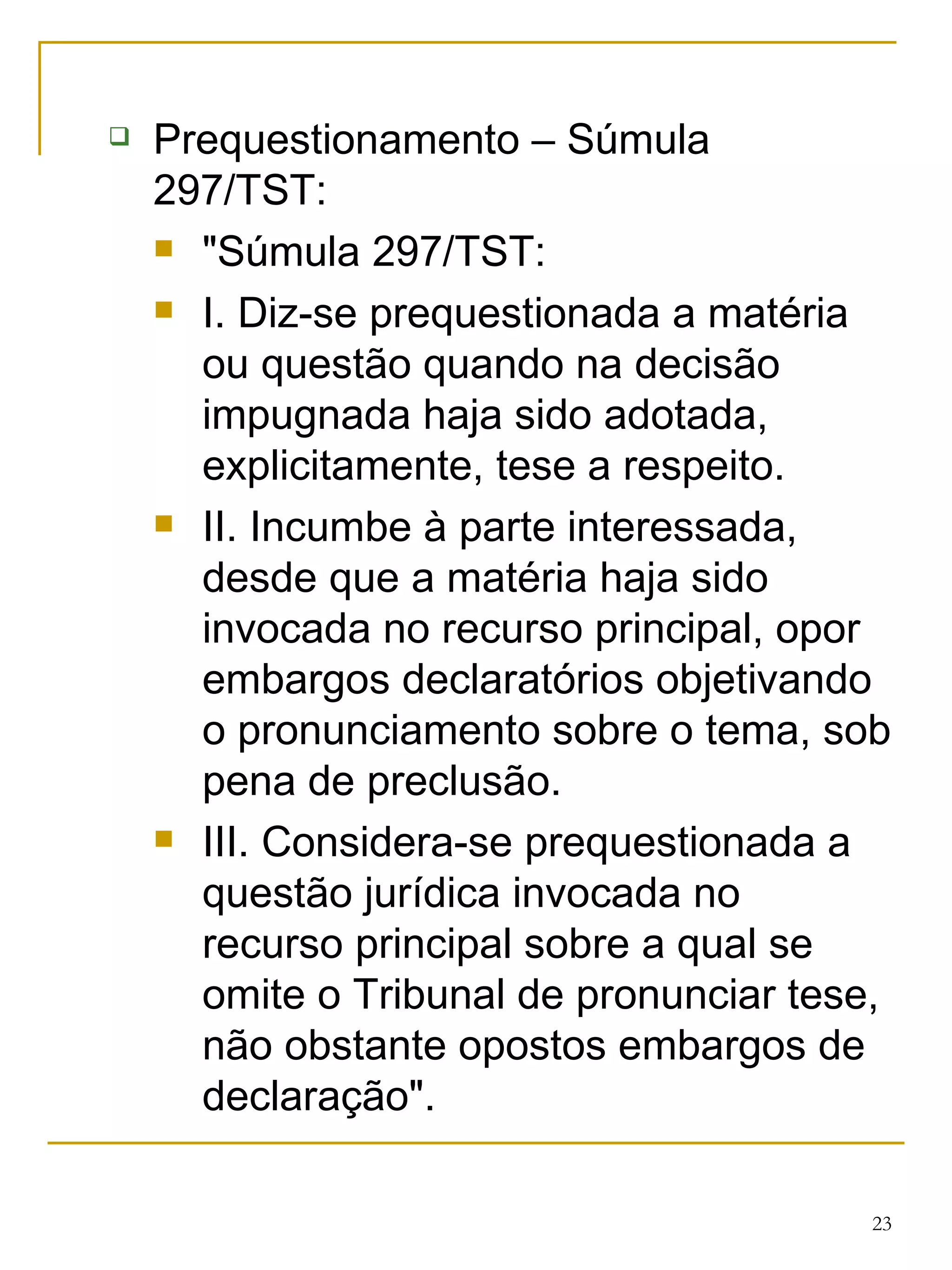 Prequestionamento – Súmula 297/TST: "Súmula 297/TST:  I. Diz-se prequestionada a matéria ou questão quando na decisão impugnada haja sido adotada, explicitamente, tese a respeito. II. Incumbe à parte interessada, desde que a matéria haja sido invocada no recurso principal, opor embargos declaratórios objetivando o pronunciamento sobre o tema, sob pena de preclusão. III. Considera-se prequestionada a questão jurídica invocada no recurso principal sobre a qual se omite o Tribunal de pronunciar tese, não obstante opostos embargos de declaração". 