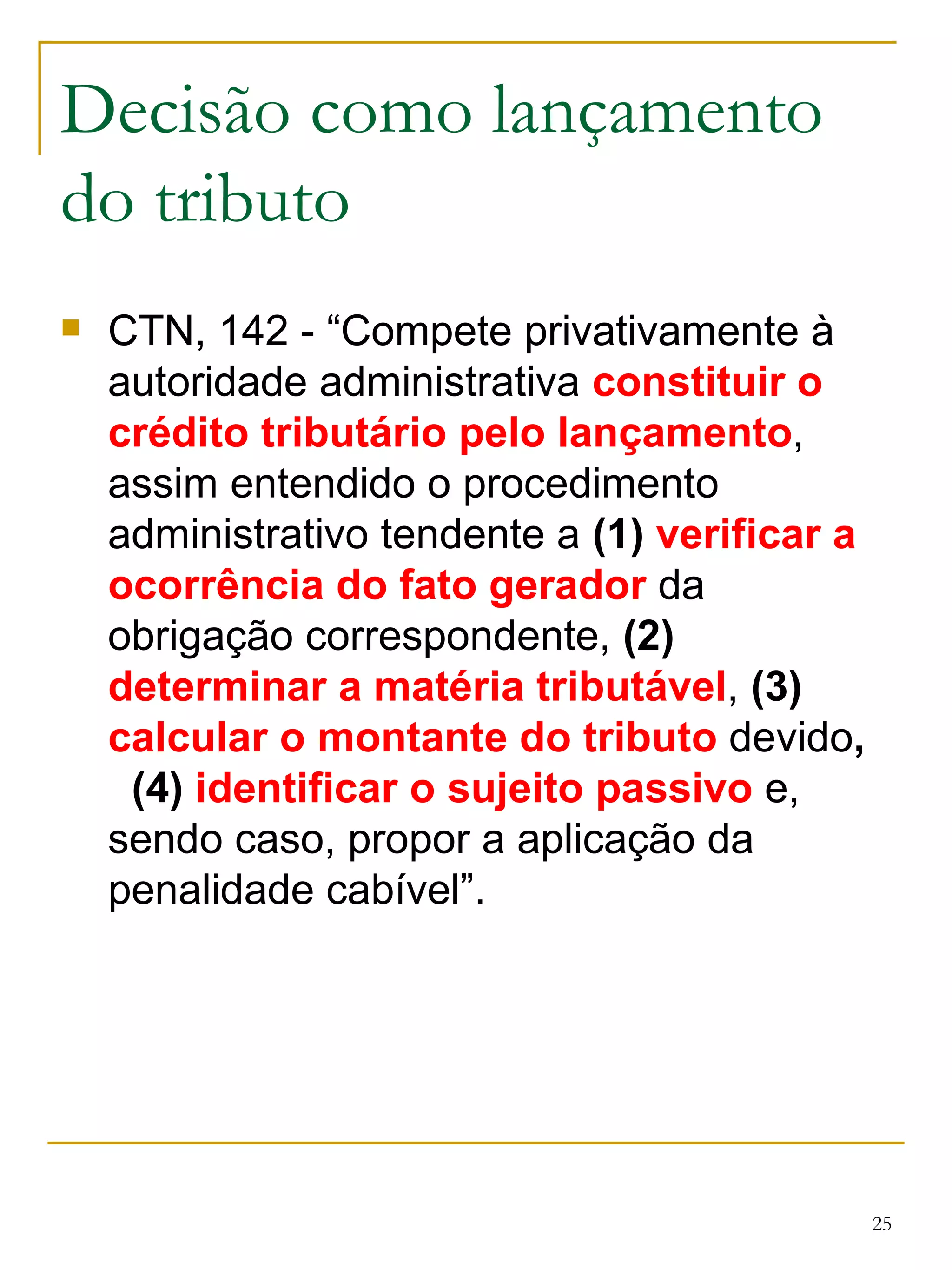 Decisão como lançamento do tributo CTN, 142 - “Compete privativamente à autoridade administrativa  constituir o crédito tributário pelo lançamento , assim entendido o procedimento administrativo tendente a  (1)   verificar a ocorrência do fato gerador  da obrigação correspondente,  (2)   determinar a matéria tributável ,  (3)   calcular o montante do tributo  devido ,  (4)  identificar o sujeito passivo  e, sendo caso, propor a aplicação da penalidade cabível”. 