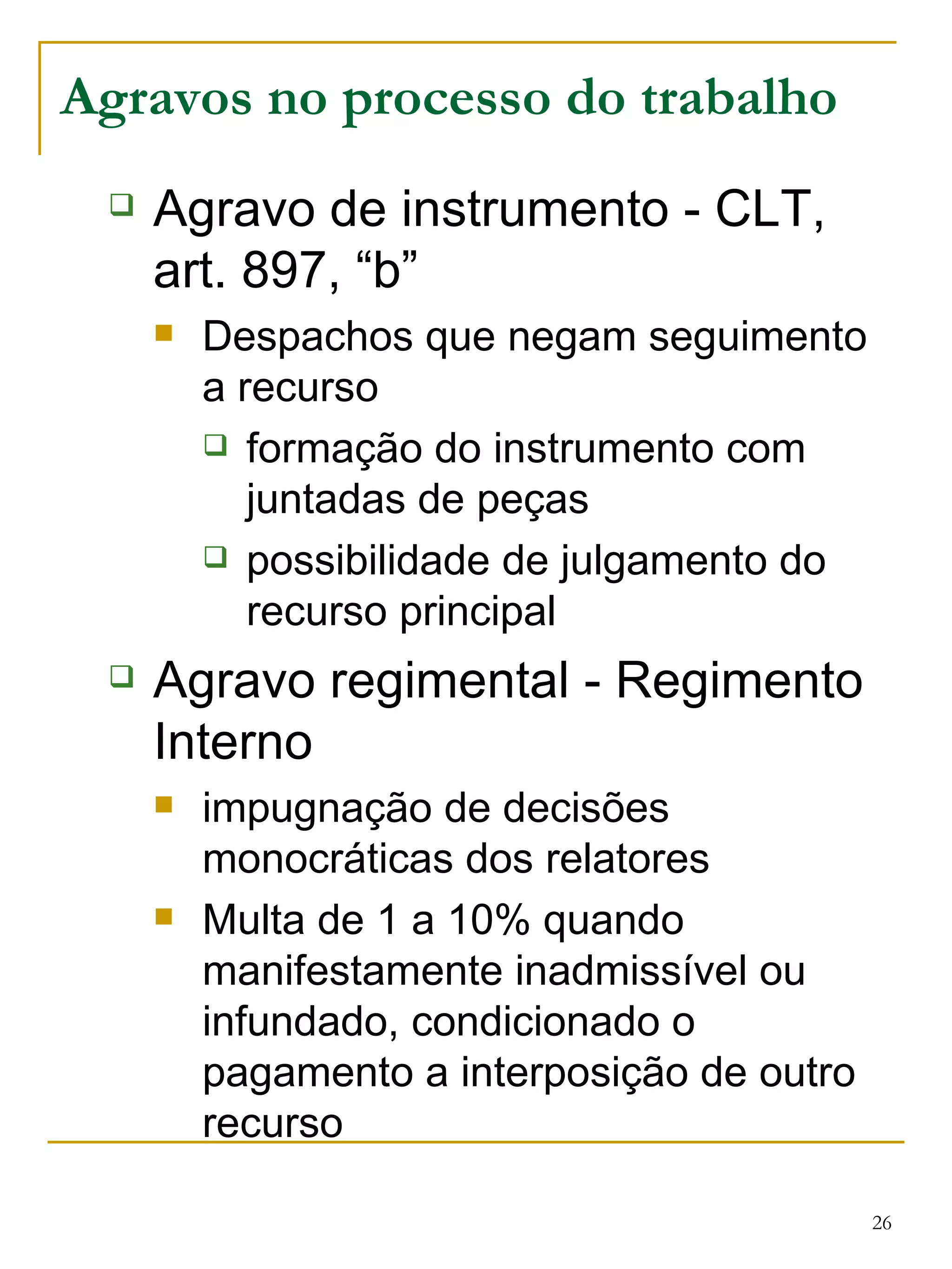 Agravos no processo do trabalho Agravo de instrumento - CLT, art. 897, “b” Despachos que negam seguimento a recurso formação do instrumento com juntadas de peças possibilidade de julgamento do recurso principal Agravo regimental - Regimento Interno impugnação de decisões monocráticas dos relatores Multa de 1 a 10% quando manifestamente inadmissível ou infundado, condicionado o pagamento a interposição de outro recurso 