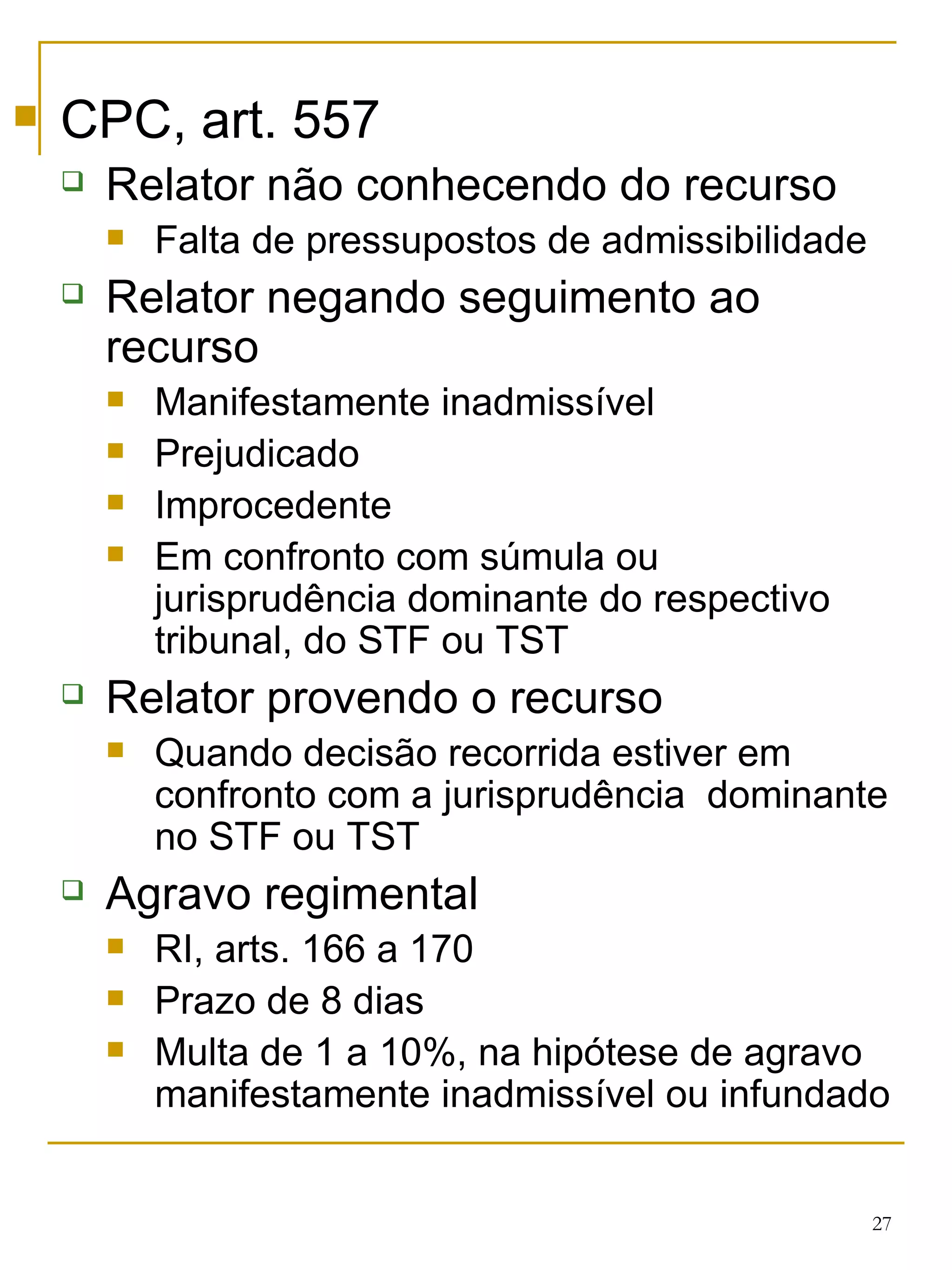 CPC, art. 557 Relator não conhecendo do recurso Falta de pressupostos de admissibilidade Relator negando seguimento ao recurso Manifestamente inadmissível Prejudicado Improcedente Em confronto com súmula ou jurisprudência dominante do respectivo tribunal, do STF ou TST Relator provendo o recurso Quando decisão recorrida estiver em confronto com a jurisprudência  dominante no STF ou TST Agravo regimental RI, arts. 166 a 170 Prazo de 8 dias Multa de 1 a 10%, na hipótese de agravo manifestamente inadmissível ou infundado 
