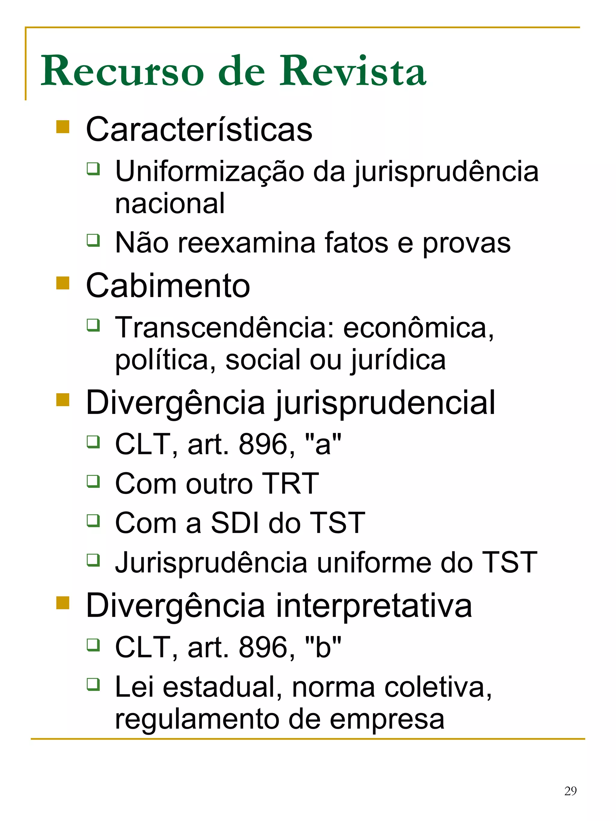 Recurso de Revista Características Uniformização da jurisprudência nacional Não reexamina fatos e provas Cabimento Transcendência: econômica, política, social ou jurídica   Divergência jurisprudencial CLT, art. 896, "a" Com outro TRT Com a SDI do TST Jurisprudência uniforme do TST Divergência interpretativa CLT, art. 896, "b" Lei estadual, norma coletiva, regulamento de empresa 