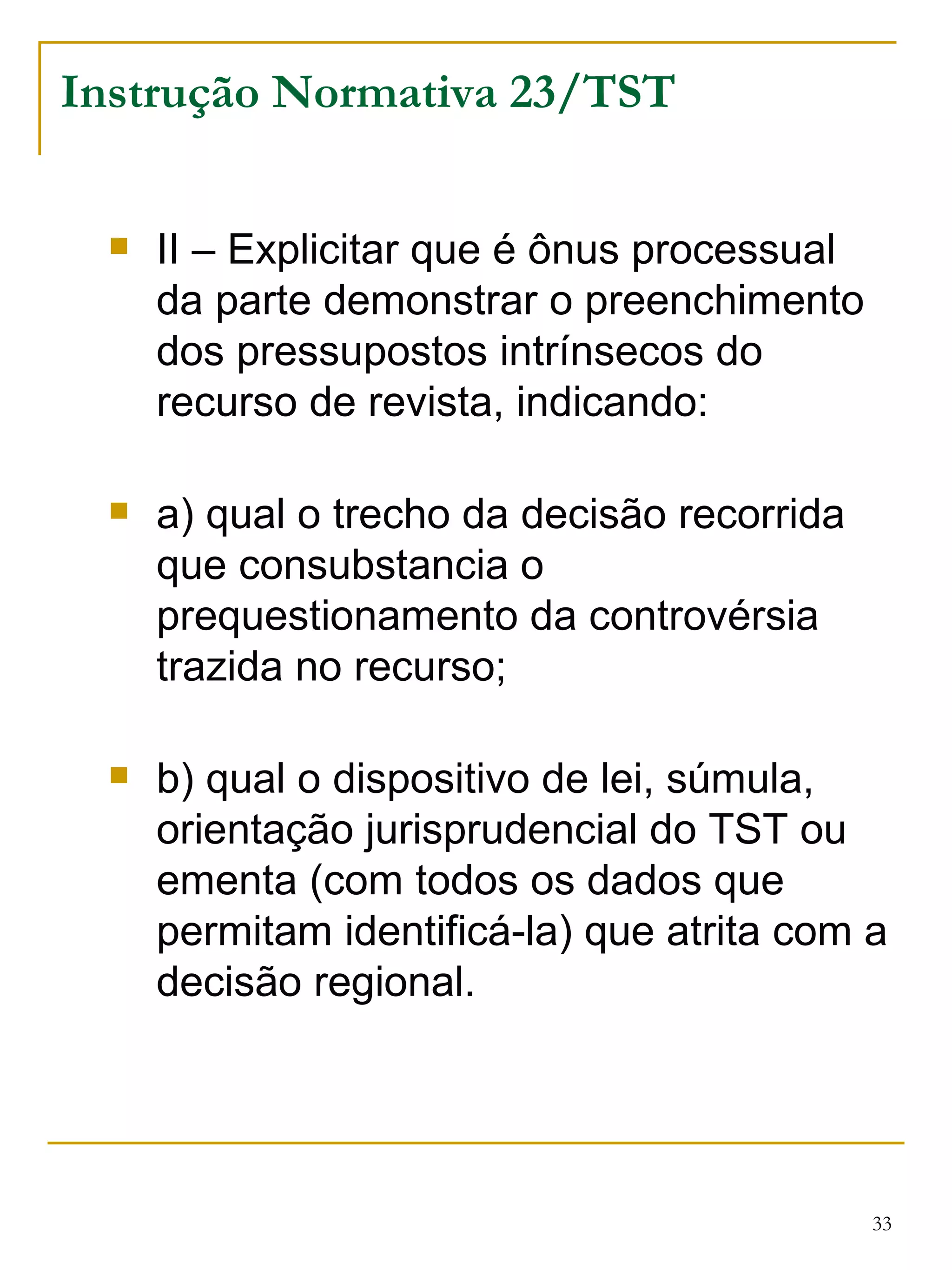 Instrução Normativa 23/TST II – Explicitar que é ônus processual da parte demonstrar o preenchimento dos pressupostos intrínsecos do recurso de revista, indicando: a) qual o trecho da decisão recorrida que consubstancia o prequestionamento da controvérsia trazida no recurso; b) qual o dispositivo de lei, súmula, orientação jurisprudencial do TST ou ementa (com todos os dados que permitam identificá-la) que atrita com a decisão regional. 