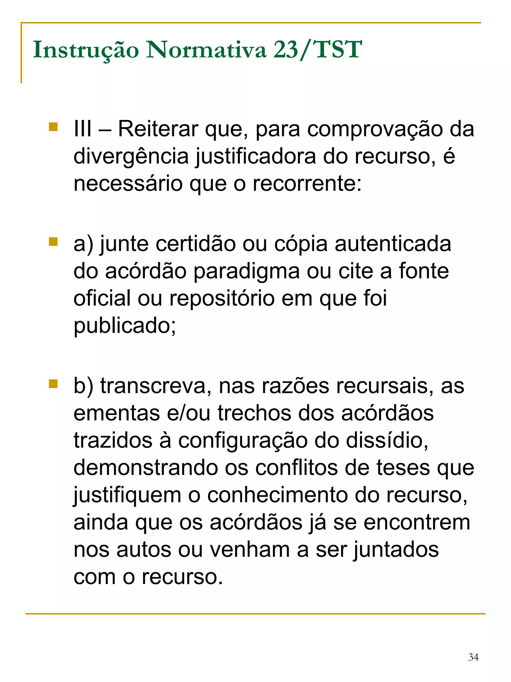 Instrução Normativa 23/TST III – Reiterar que, para comprovação da divergência justificadora do recurso, é necessário que o recorrente: a) junte certidão ou cópia autenticada do acórdão paradigma ou cite a fonte oficial ou repositório em que foi publicado; b) transcreva, nas razões recursais, as ementas e/ou trechos dos acórdãos trazidos à configuração do dissídio, demonstrando os conflitos de teses que justifiquem o conhecimento do recurso, ainda que os acórdãos já se encontrem nos autos ou venham a ser juntados com o recurso. 