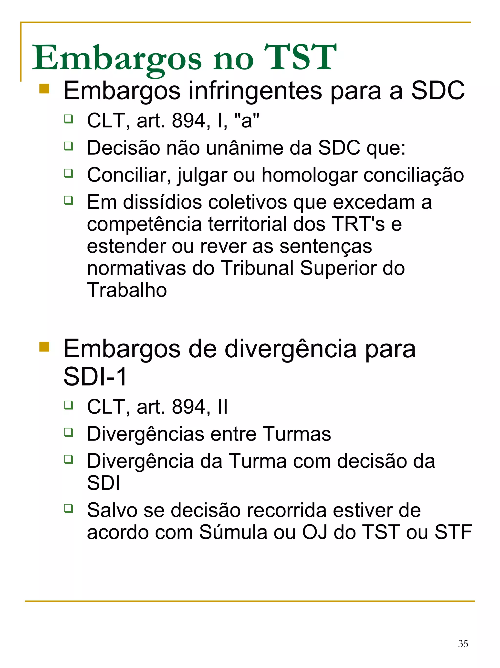 Embargos no TST Embargos infringentes para a SDC CLT, art. 894, I, "a" Decisão não unânime da SDC que: Conciliar, julgar ou homologar conciliação Em dissídios coletivos que excedam a competência territorial dos TRT's e estender ou rever as sentenças normativas do Tribunal Superior do Trabalho Embargos de divergência para SDI-1 CLT, art. 894, II Divergências entre Turmas Divergência da Turma com decisão da SDI Salvo se decisão recorrida estiver de acordo com Súmula ou OJ do TST ou STF 