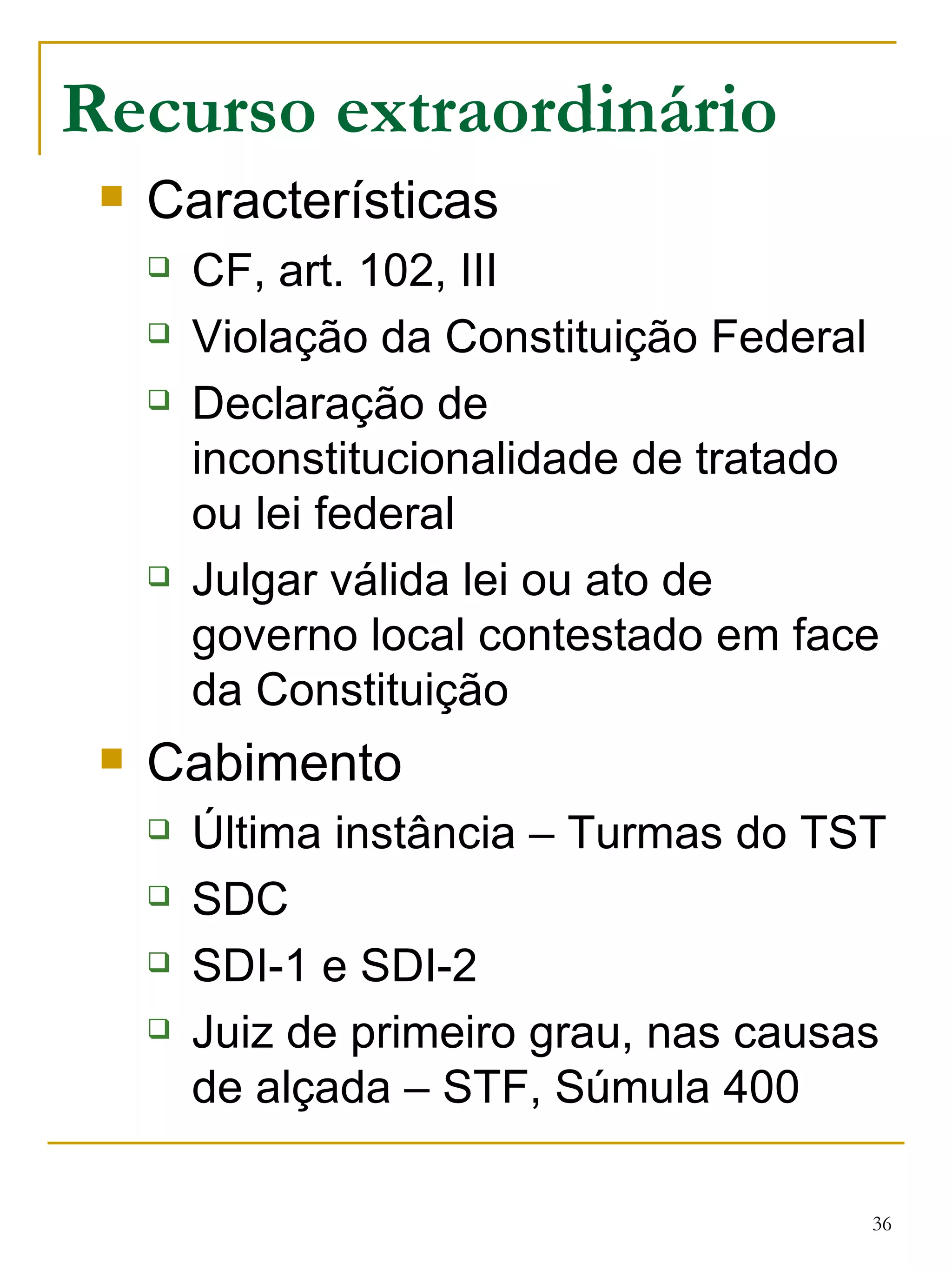 Recurso extraordinário Características CF, art. 102, III Violação da Constituição Federal Declaração de inconstitucionalidade de tratado ou lei federal Julgar válida lei ou ato de governo local contestado em face da Constituição Cabimento Última instância – Turmas do TST SDC SDI-1 e SDI-2 Juiz de primeiro grau, nas causas de alçada – STF, Súmula 400 