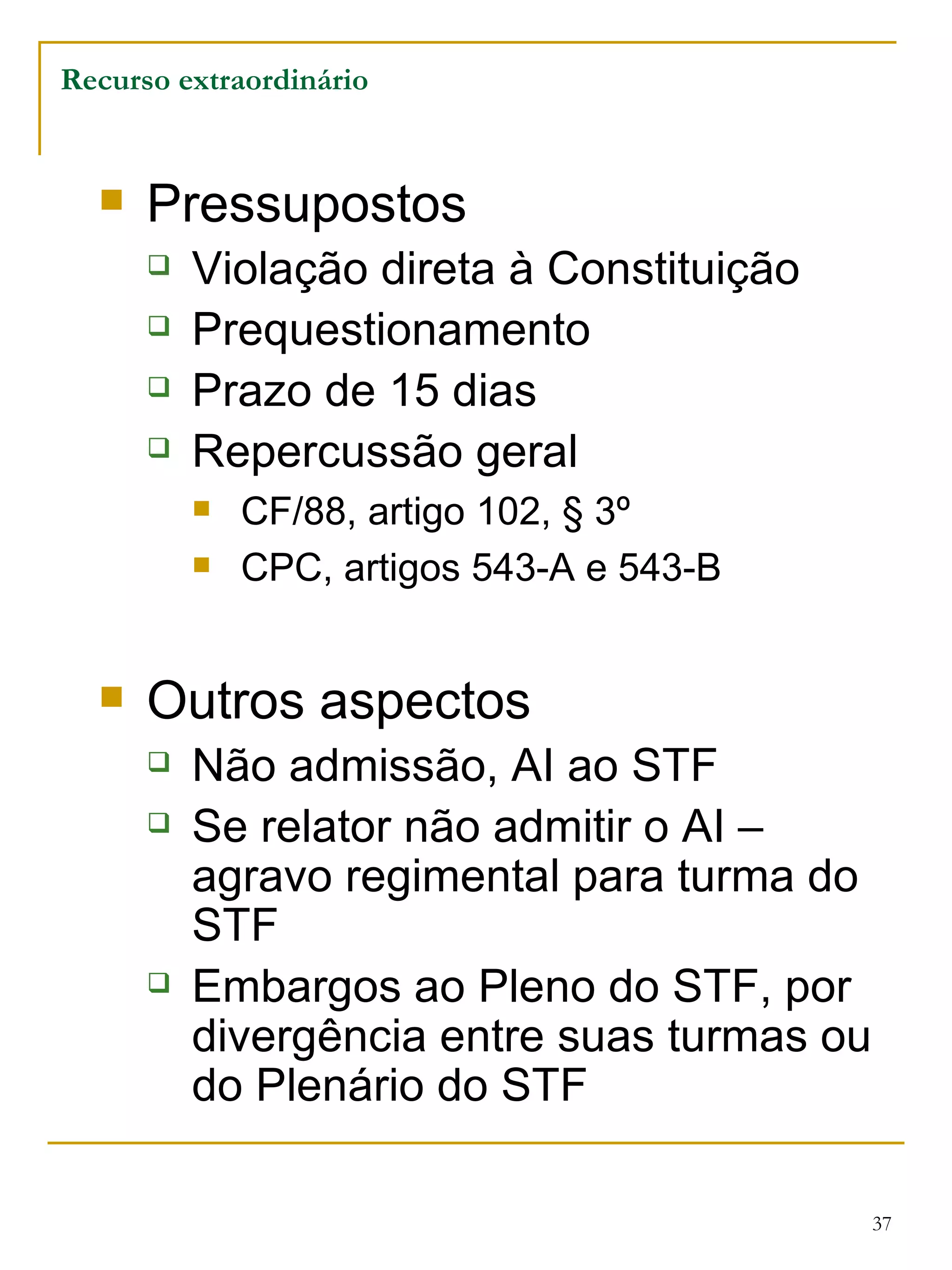 Pressupostos Violação direta à Constituição Prequestionamento Prazo de 15 dias Repercussão geral CF/88, artigo 102, § 3º CPC, artigos 543-A e 543-B Outros aspectos Não admissão, AI ao STF Se relator não admitir o AI – agravo regimental para turma do STF Embargos ao Pleno do STF, por divergência entre suas turmas ou do Plenário do STF Recurso extraordinário 